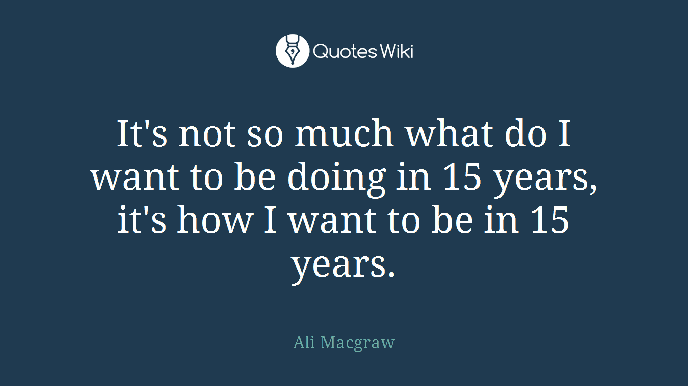 It's not so much what do I want to be doing in 15 years, it's how I want to be in 15 years.