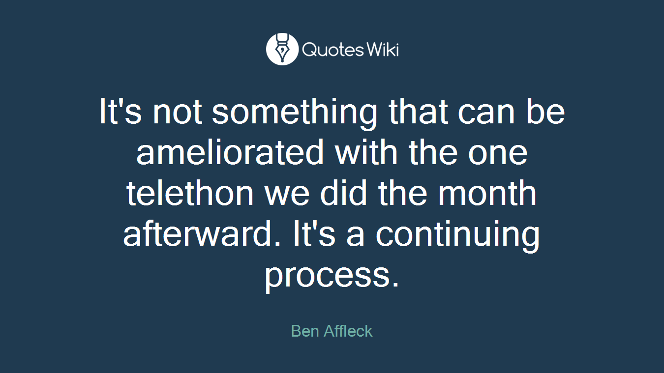 It's not something that can be ameliorated with the one telethon we did the month afterward. It's a continuing process.