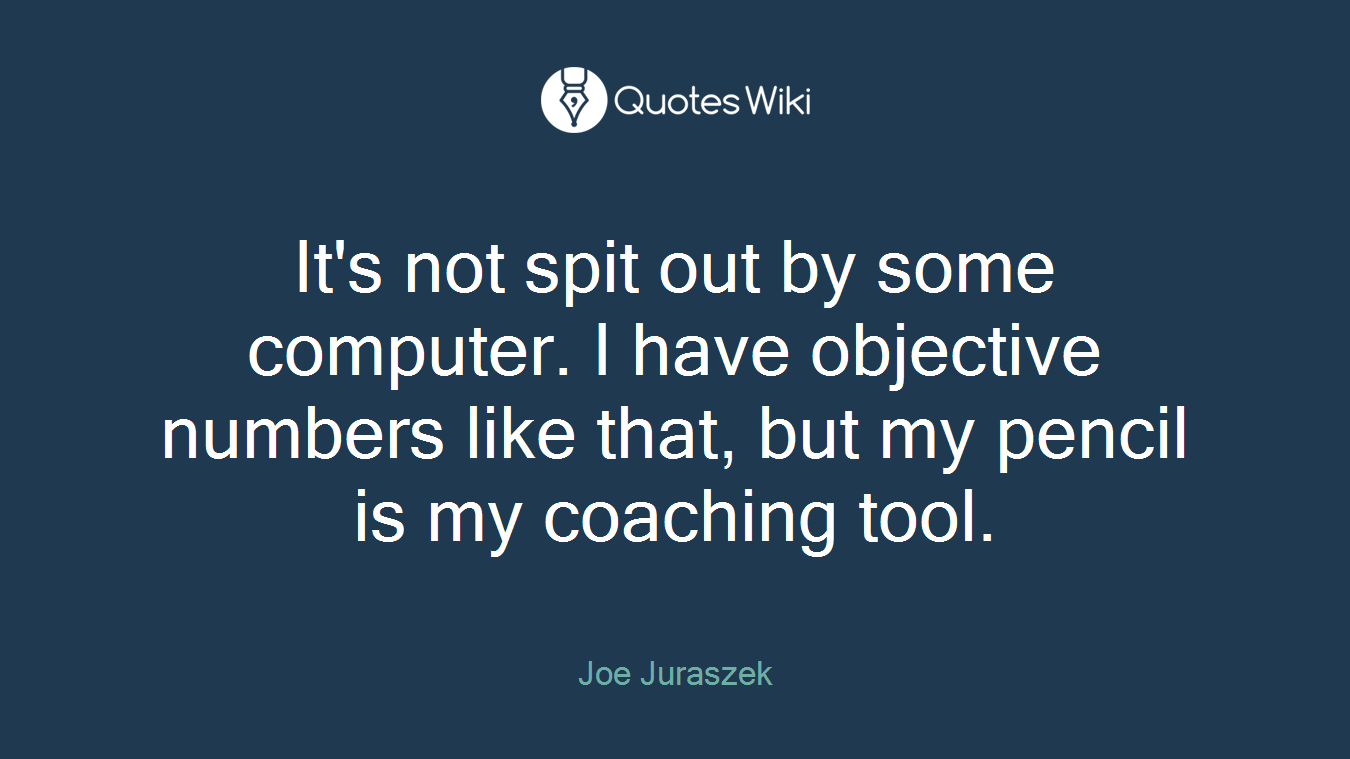 It's not spit out by some computer. I have objective numbers like that, but my pencil is my coaching tool.