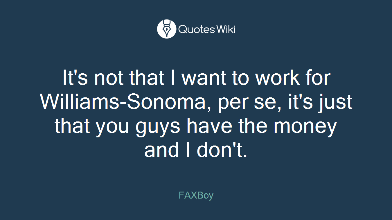 It's not that I want to work for Williams-Sonoma, per se, it's just that you guys have the money and I don't.