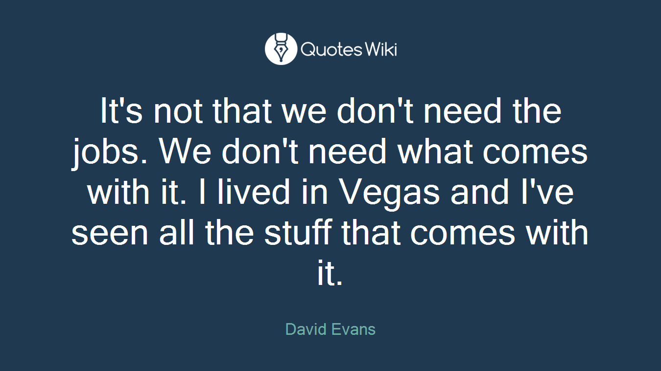 It's not that we don't need the jobs. We don't need what comes with it. I lived in Vegas and I've seen all the stuff that comes with it.