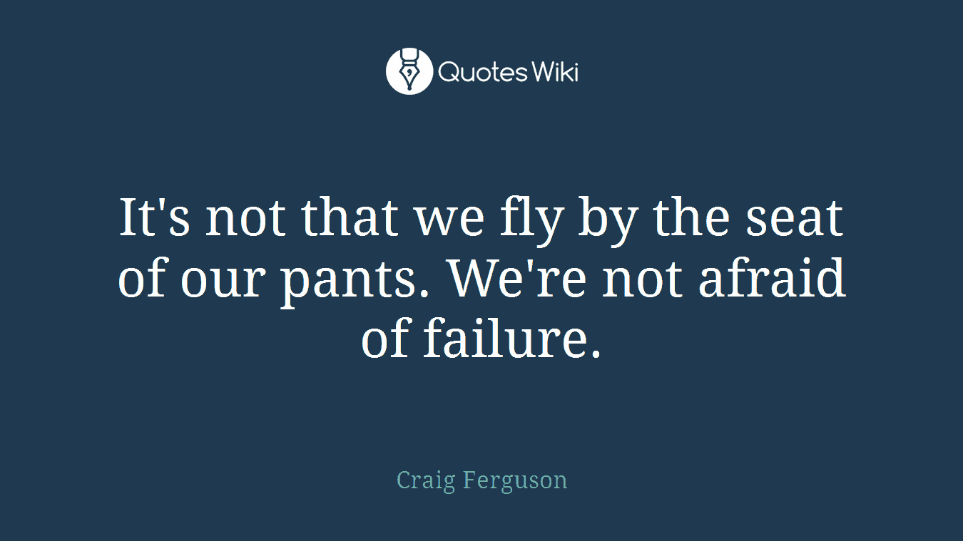 It's not that we fly by the seat of our pants. We're not afraid of failure.