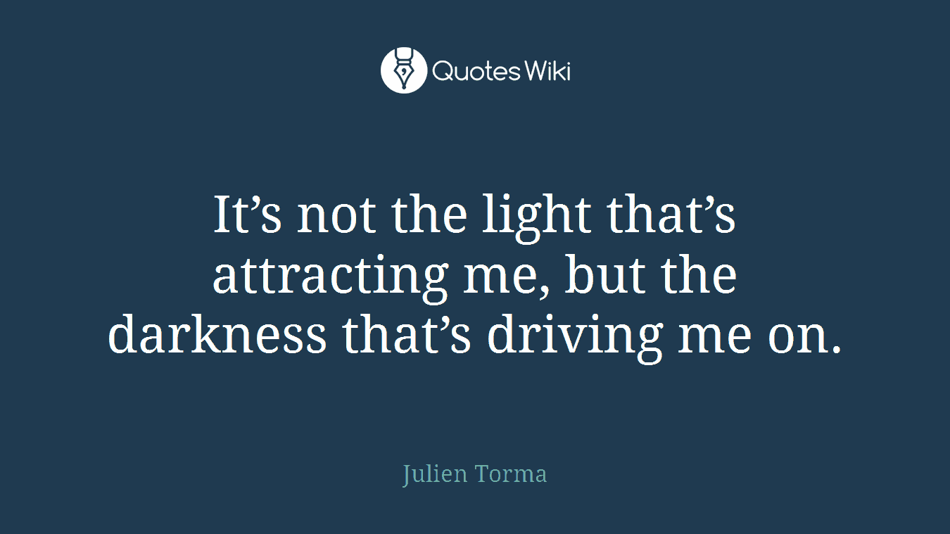 It’s not the light that’s attracting me, but the darkness that’s driving me on.