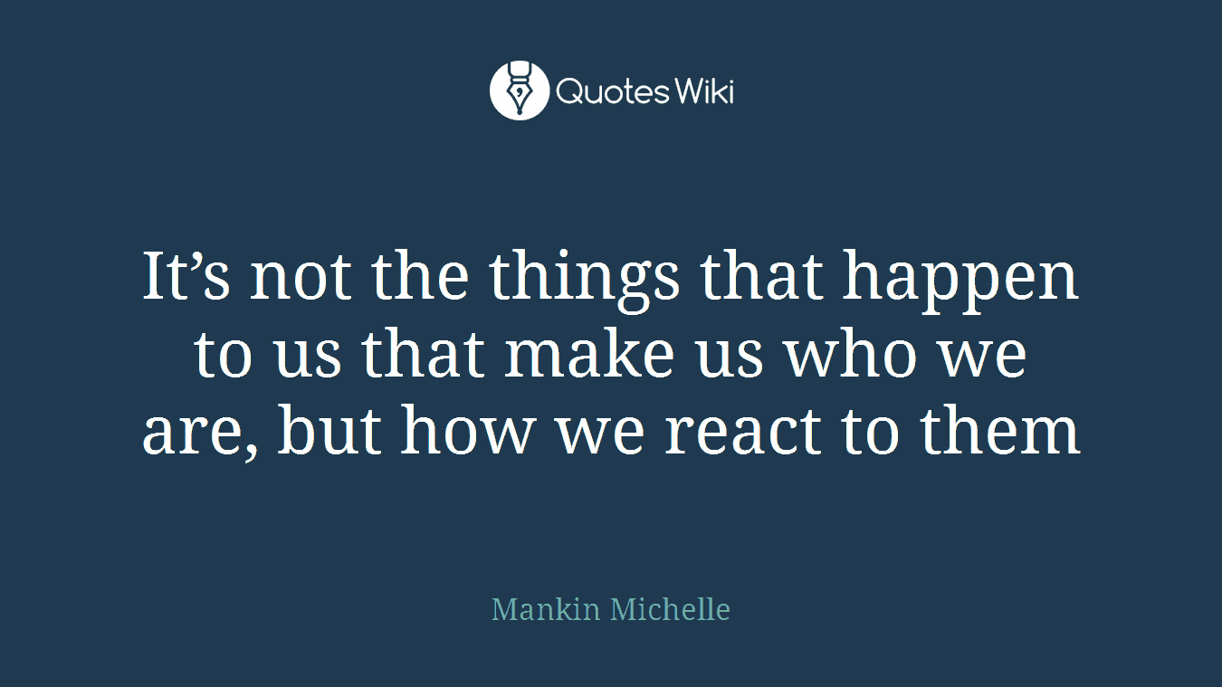 It’s not the things that happen to us that make us who we are, but how we react to them