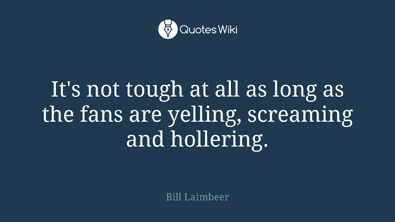 It's not tough at all as long as the fans are yelling, screaming and hollering.