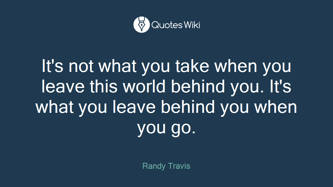 It's not what you take when you leave this world behind you. It's what you leave behind you when you go.