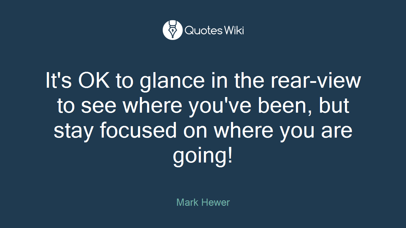 It's OK to glance in the rear-view to see where you've been, but stay focused on where you are going!