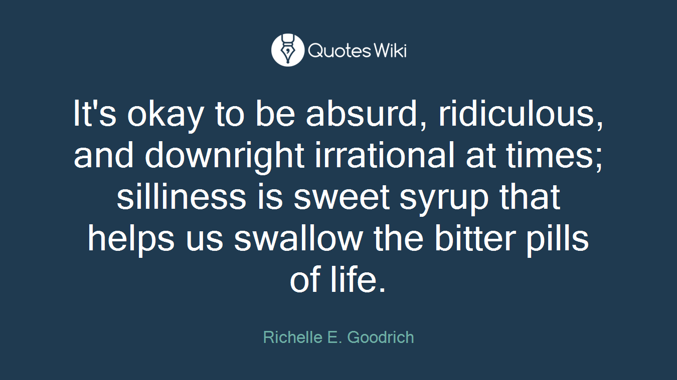 It's okay to be absurd, ridiculous, and downright irrational at times; silliness is sweet syrup that helps us swallow the bitter pills of life.