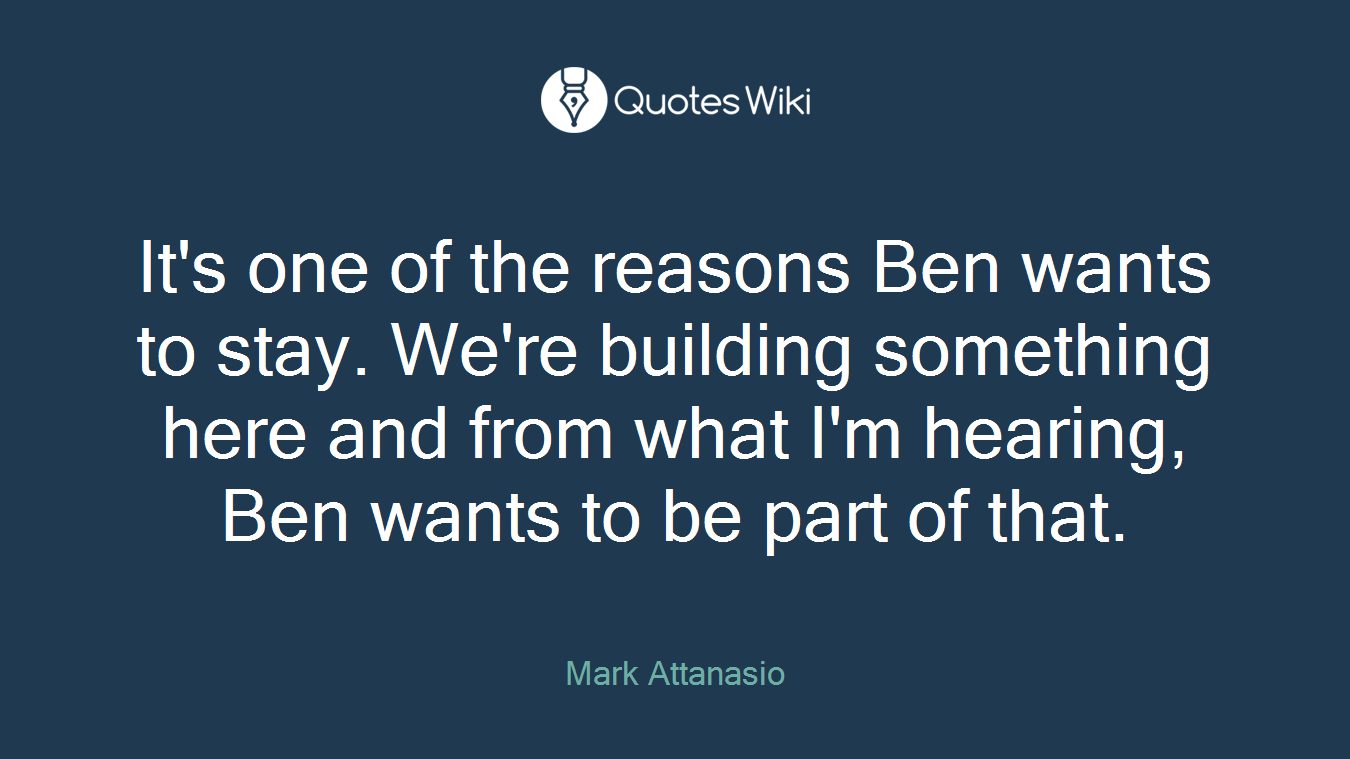 It's one of the reasons Ben wants to stay. We're building something here and from what I'm hearing, Ben wants to be part of that.