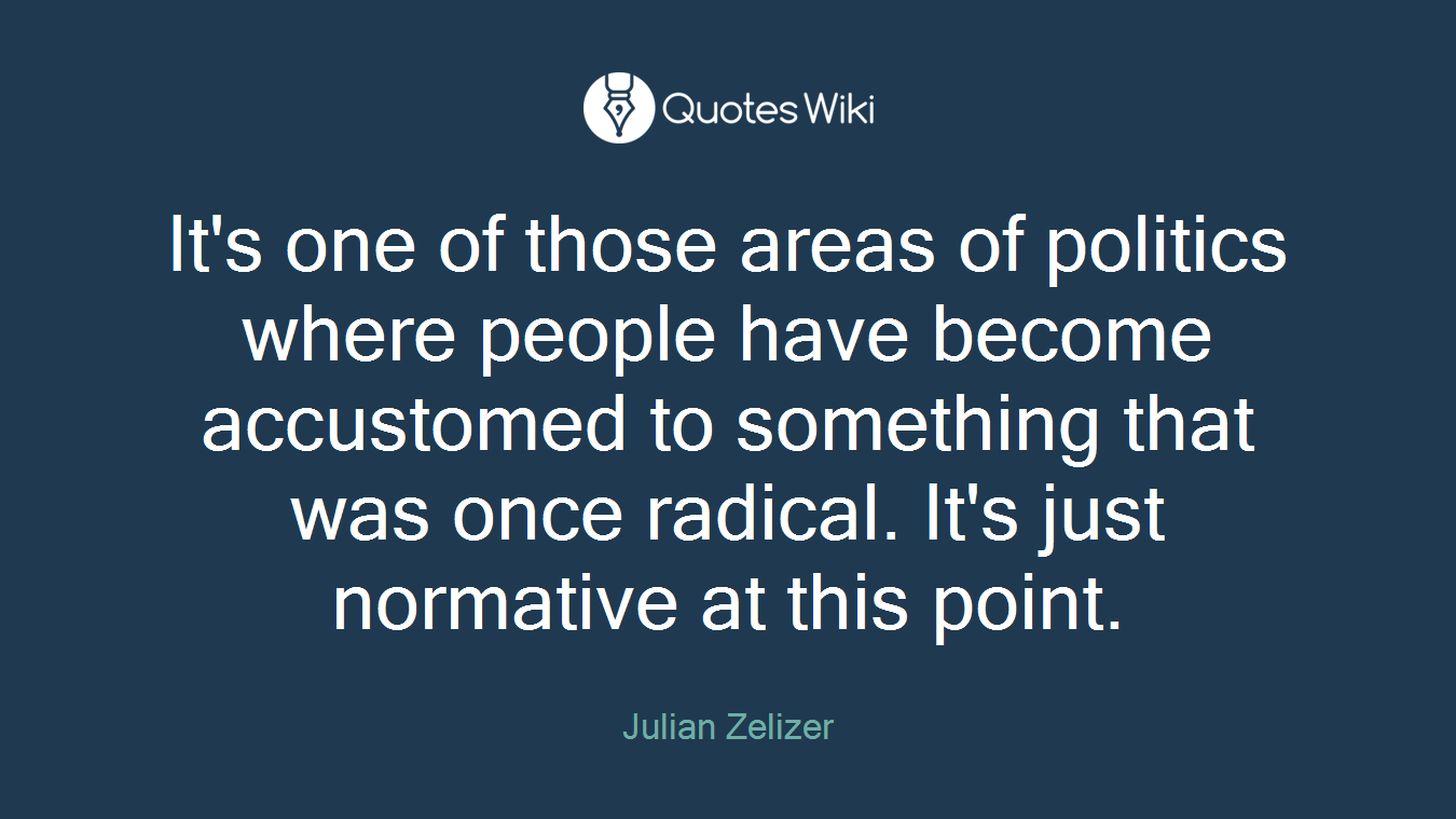 It's one of those areas of politics where people have become accustomed to something that was once radical. It's just normative at this point.