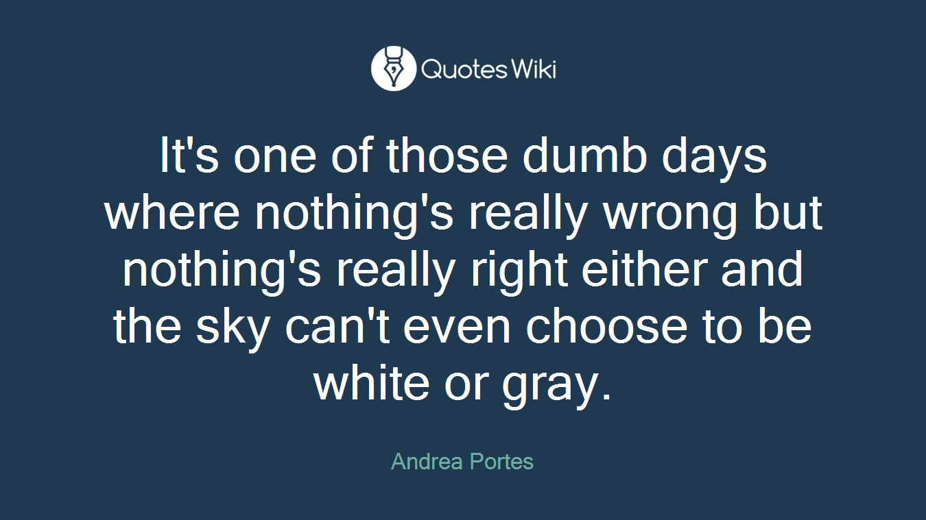 It's one of those dumb days where nothing's really wrong but nothing's really right either and the sky can't even choose to be white or gray.