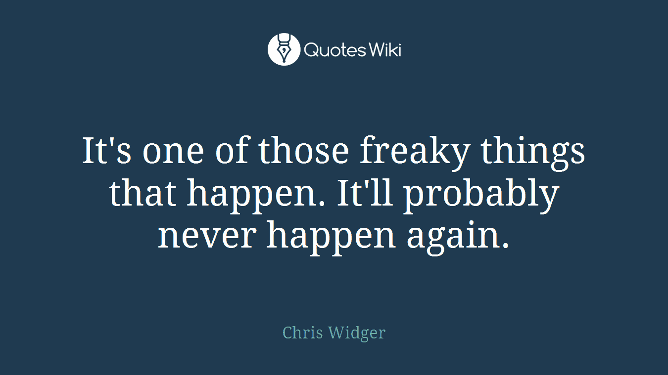 It's one of those freaky things that happen. It'll probably never happen again.