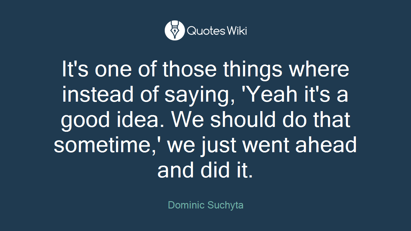 It's one of those things where instead of saying, 'Yeah it's a good idea. We should do that sometime,' we just went ahead and did it.
