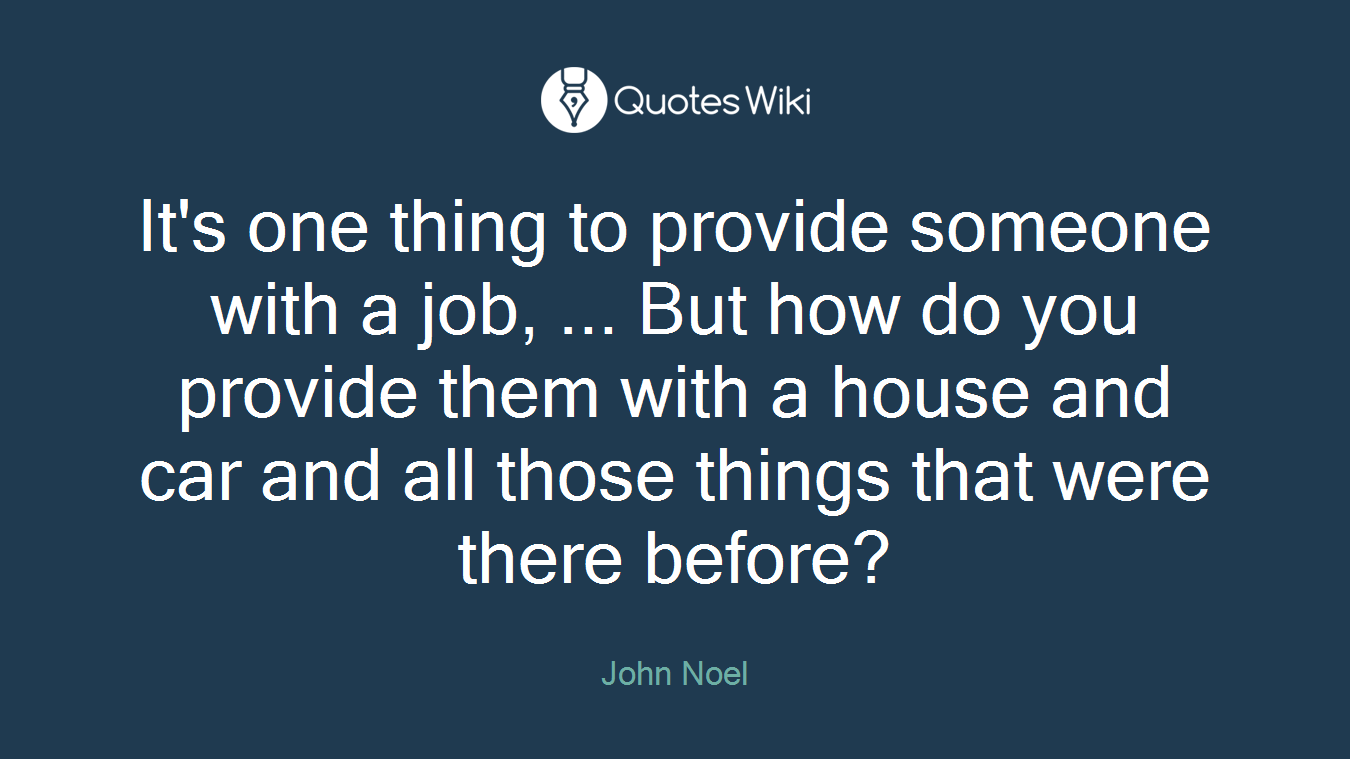 It's one thing to provide someone with a job, ... But how do you provide them with a house and car and all those things that were there before?