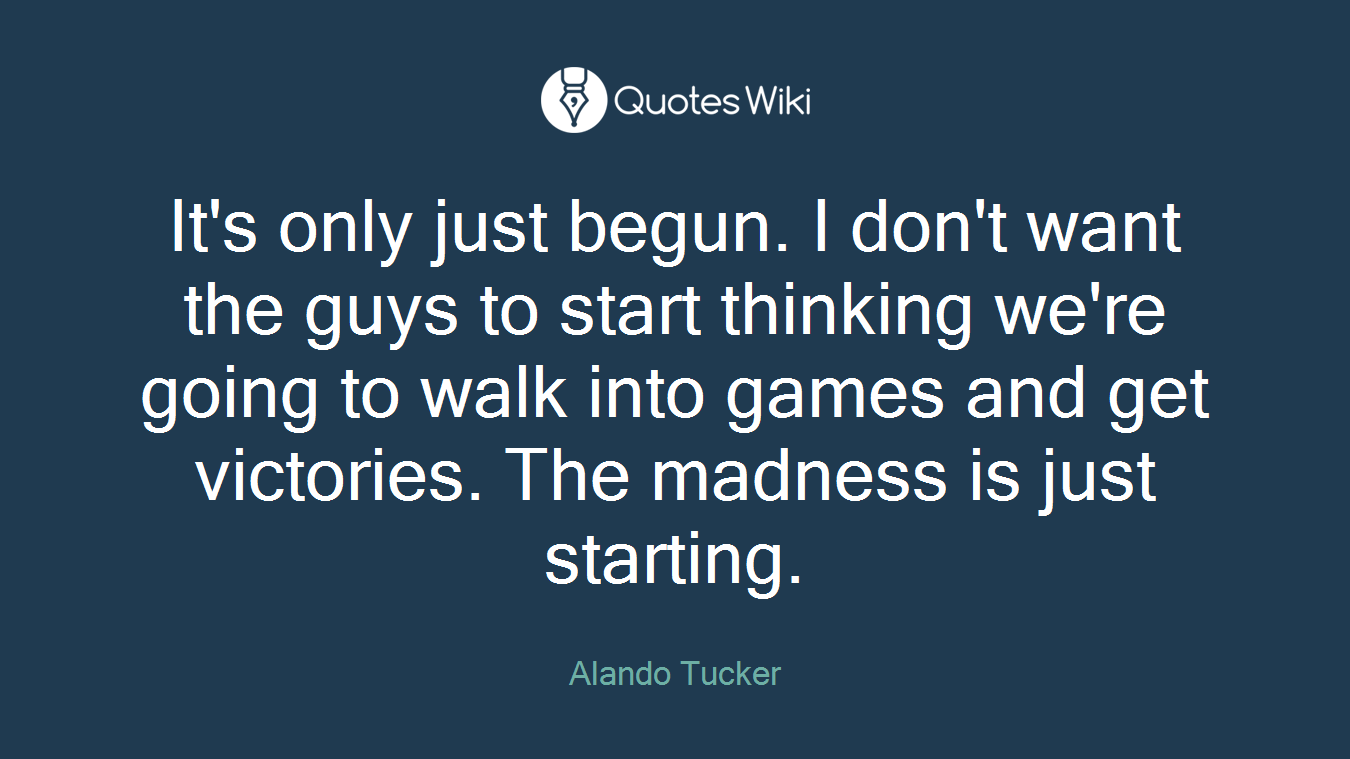 It's only just begun. I don't want the guys to start thinking we're going to walk into games and get victories. The madness is just starting.