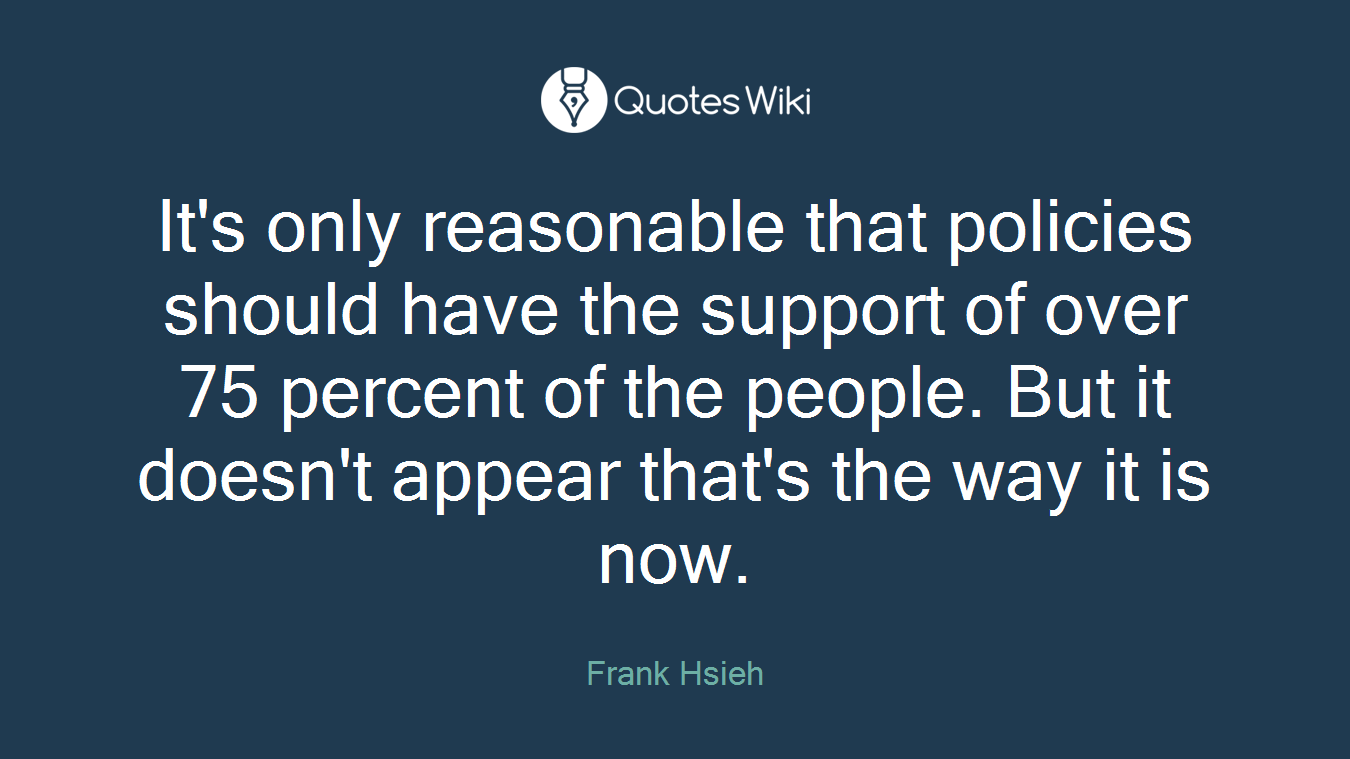 It's only reasonable that policies should have the support of over 75 percent of the people. But it doesn't appear that's the way it is now.