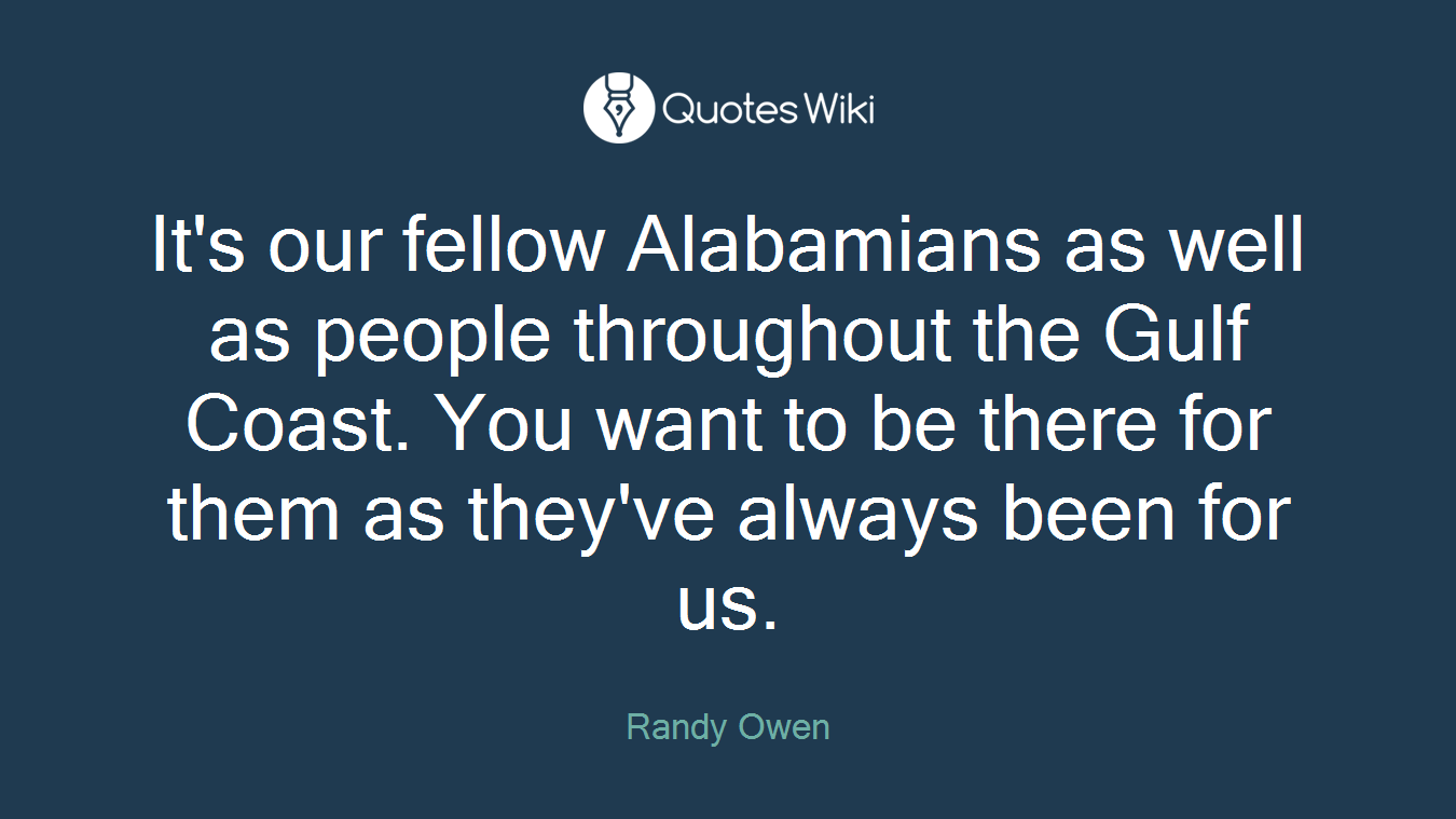 It's our fellow Alabamians as well as people throughout the Gulf Coast. You want to be there for them as they've always been for us.