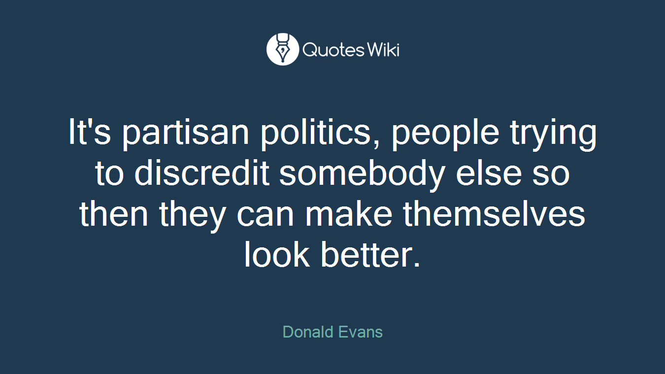 It's partisan politics, people trying to discredit somebody else so then they can make themselves look better.