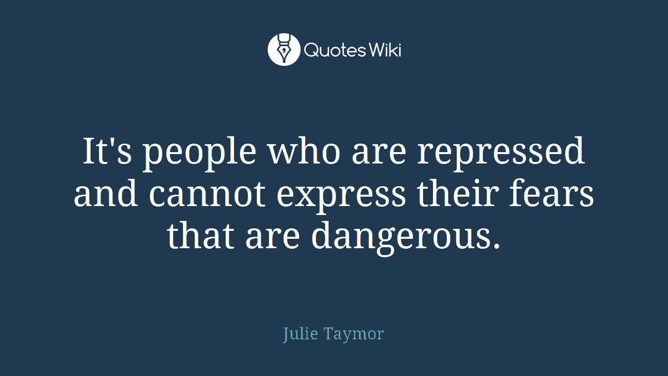 It's people who are repressed and cannot express their fears that are dangerous.