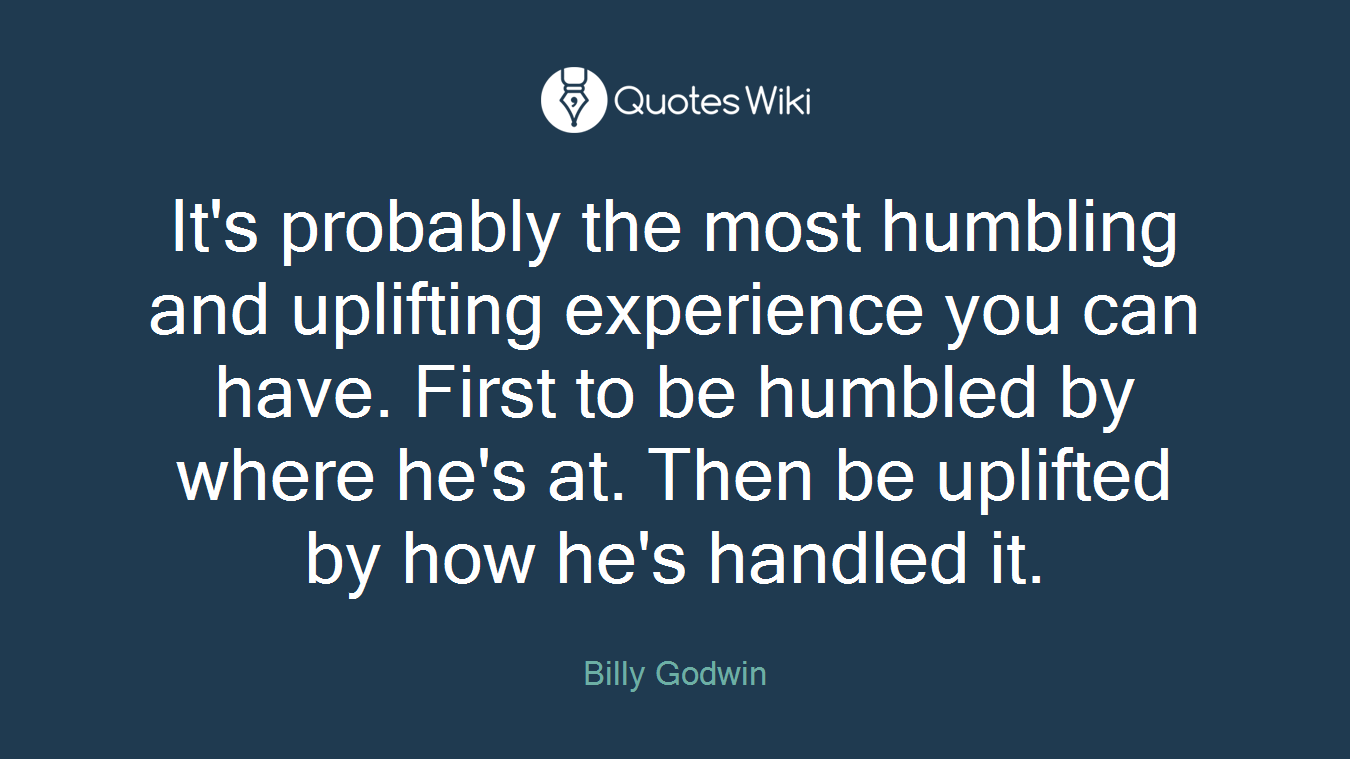 It's probably the most humbling and uplifting experience you can have. First to be humbled by where he's at. Then be uplifted by how he's handled it.
