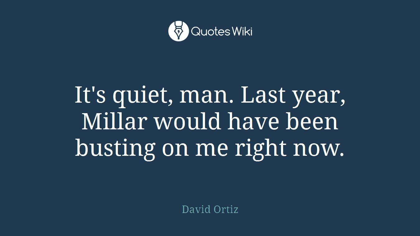 It's quiet, man. Last year, Millar would have been busting on me right now.