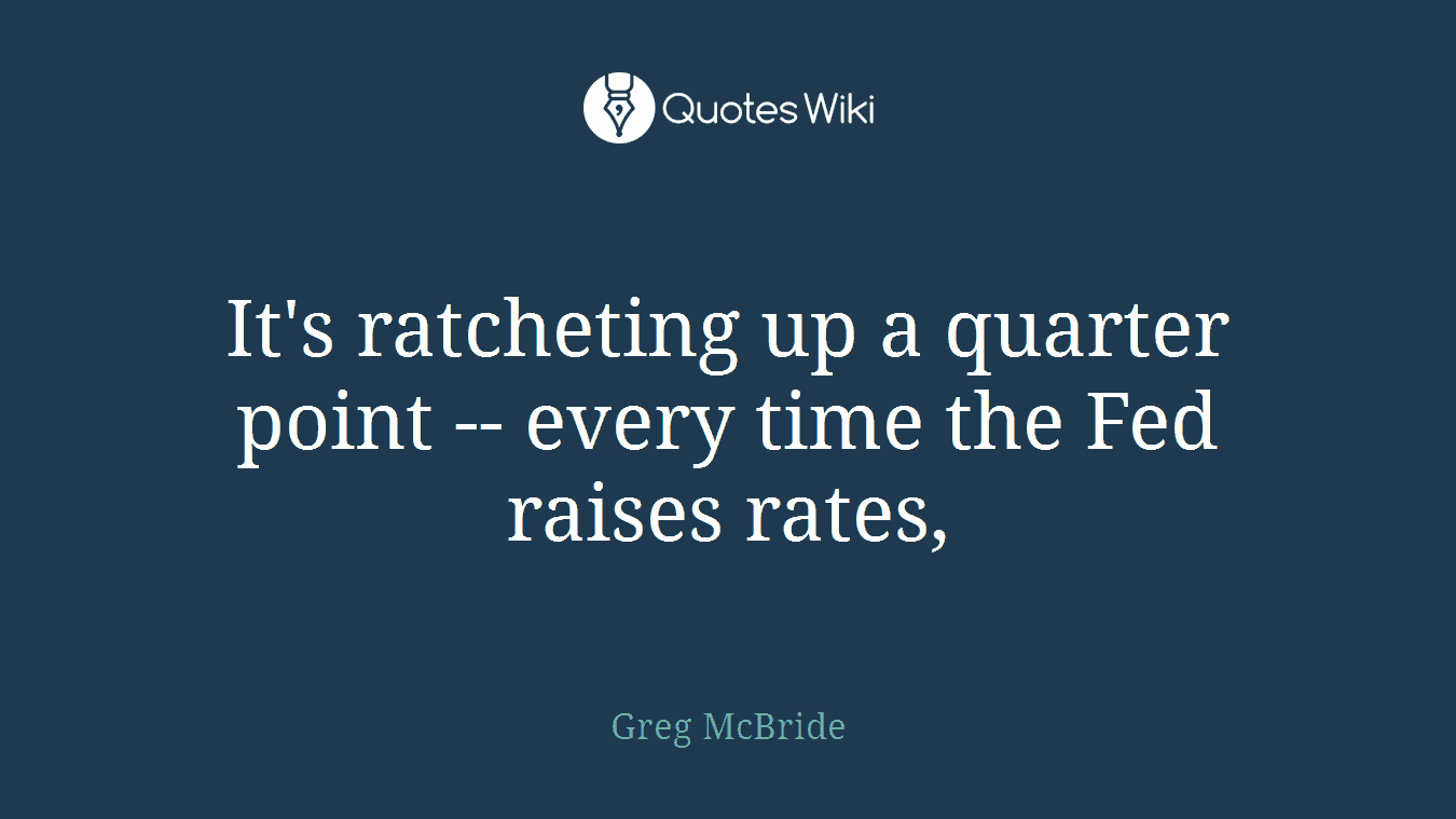 It's ratcheting up a quarter point -- every time the Fed raises rates,