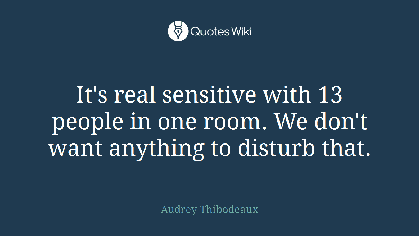 It's real sensitive with 13 people in one room. We don't want anything to disturb that.
