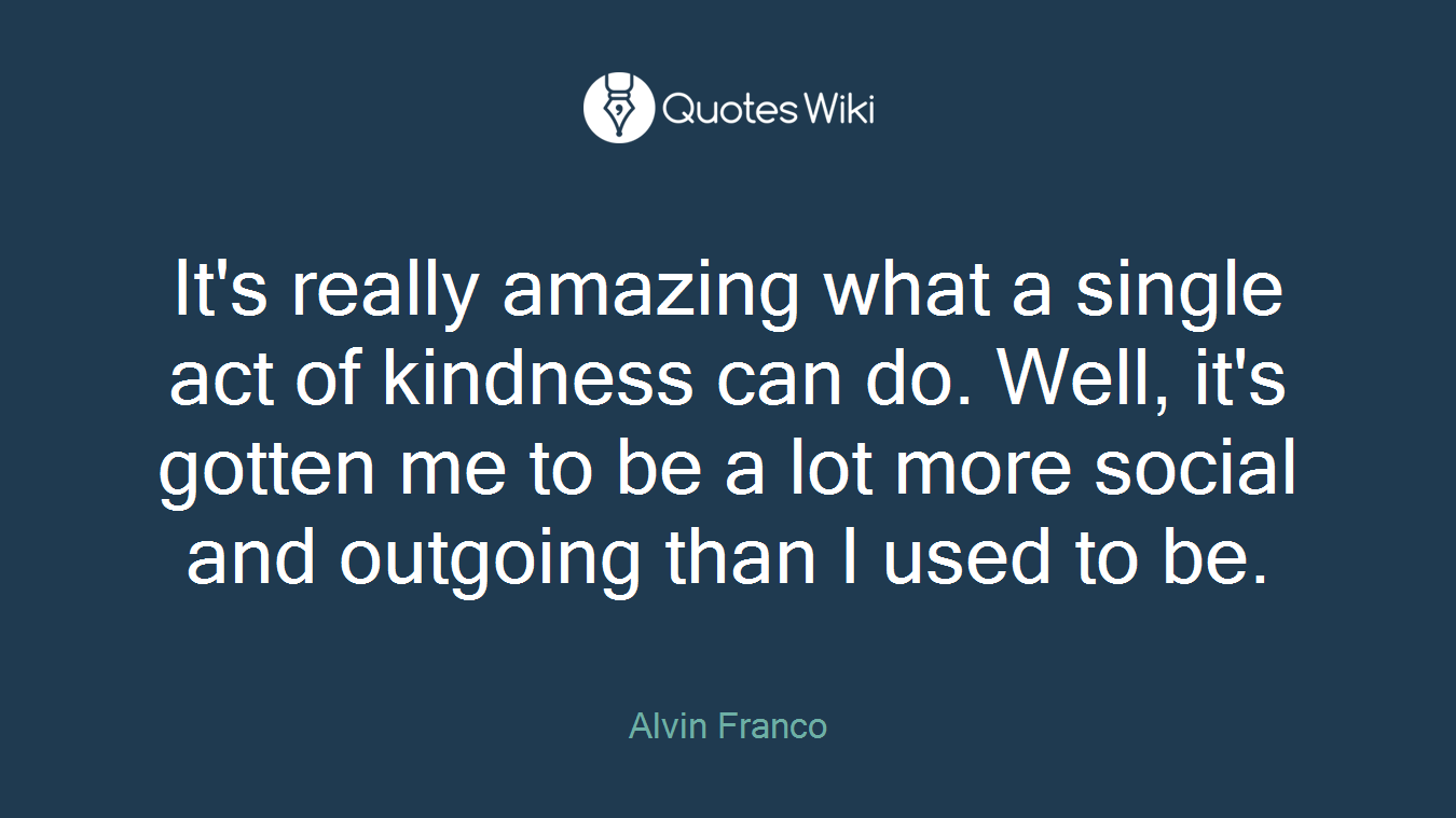 It's really amazing what a single act of kindness can do. Well, it's gotten me to be a lot more social and outgoing than I used to be.