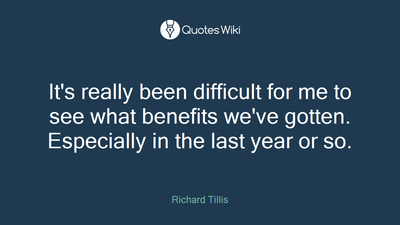 It's really been difficult for me to see what benefits we've gotten. Especially in the last year or so.