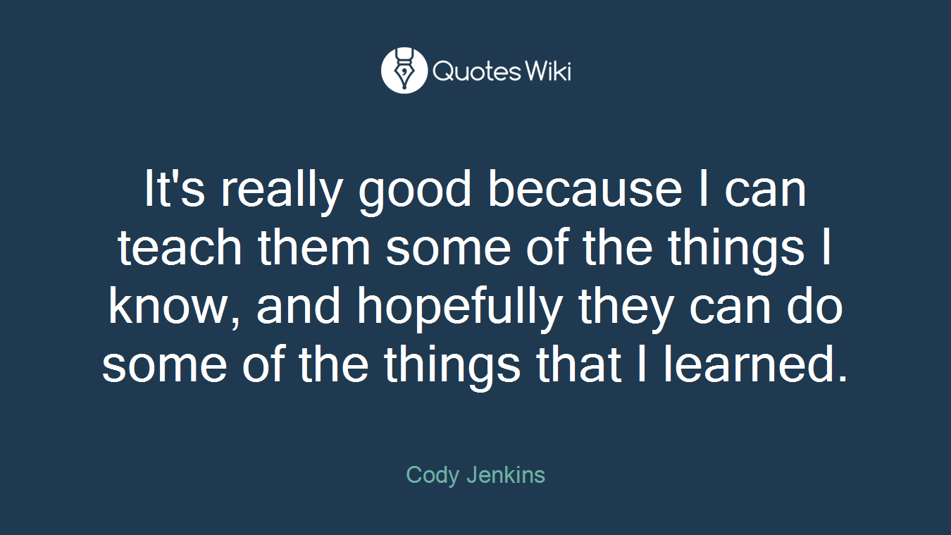 It's really good because I can teach them some of the things I know, and hopefully they can do some of the things that I learned.
