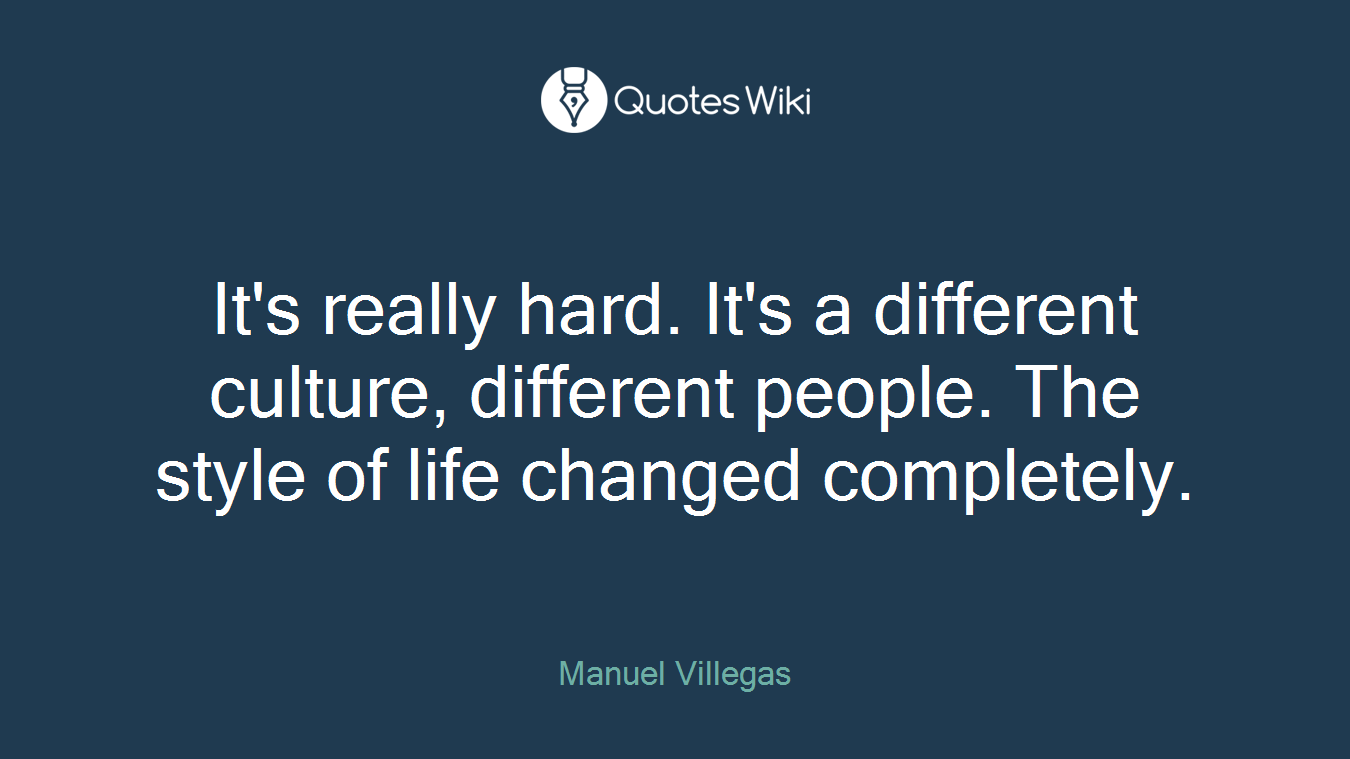It's really hard. It's a different culture, different people. The style of life changed completely.