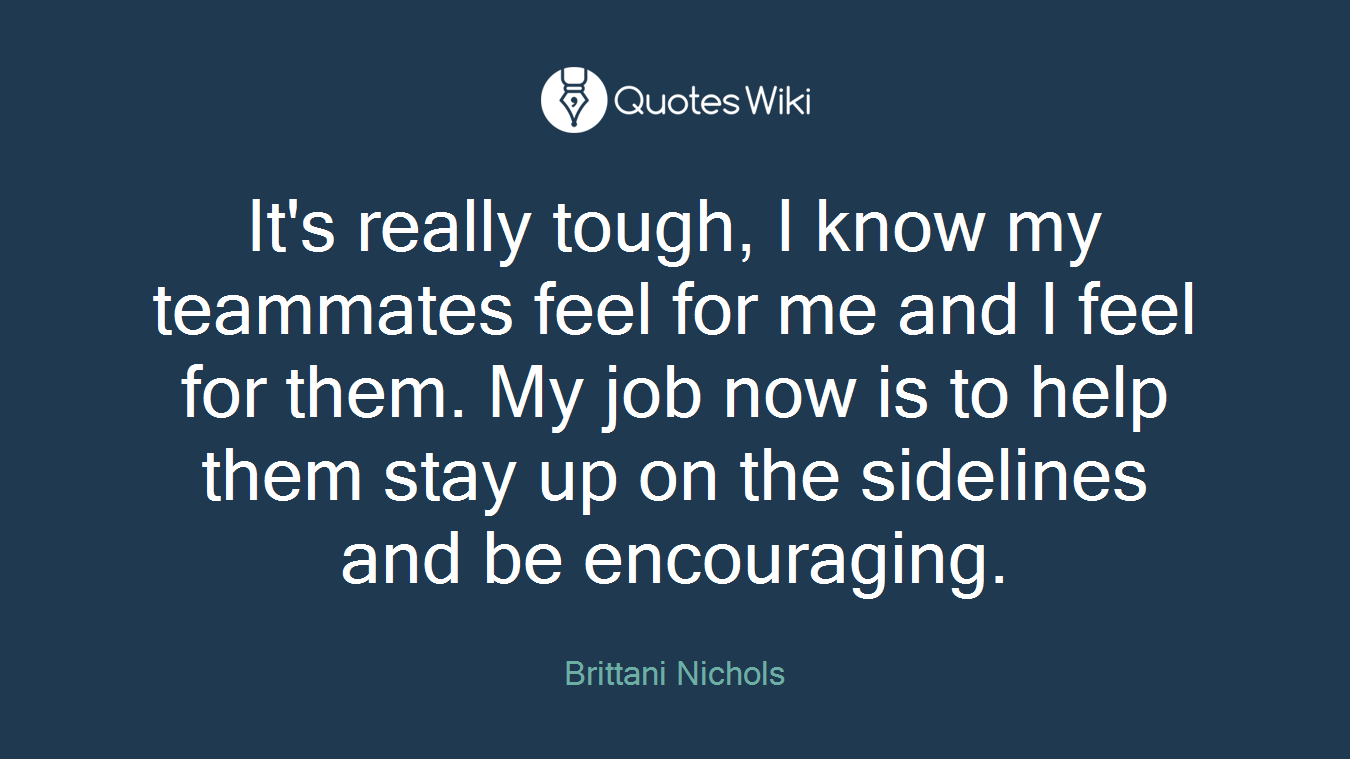 It's really tough, I know my teammates feel for me and I feel for them. My job now is to help them stay up on the sidelines and be encouraging.