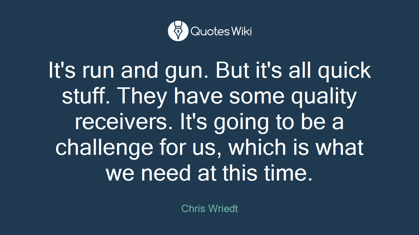 It's run and gun. But it's all quick stuff. They have some quality receivers. It's going to be a challenge for us, which is what we need at this time.