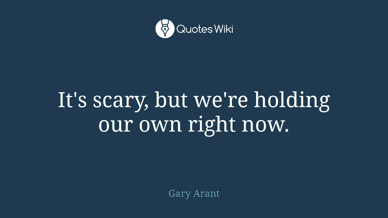 It's scary, but we're holding our own right now.