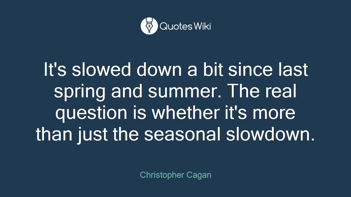 It's slowed down a bit since last spring and summer. The real question is whether it's more than just the seasonal slowdown.