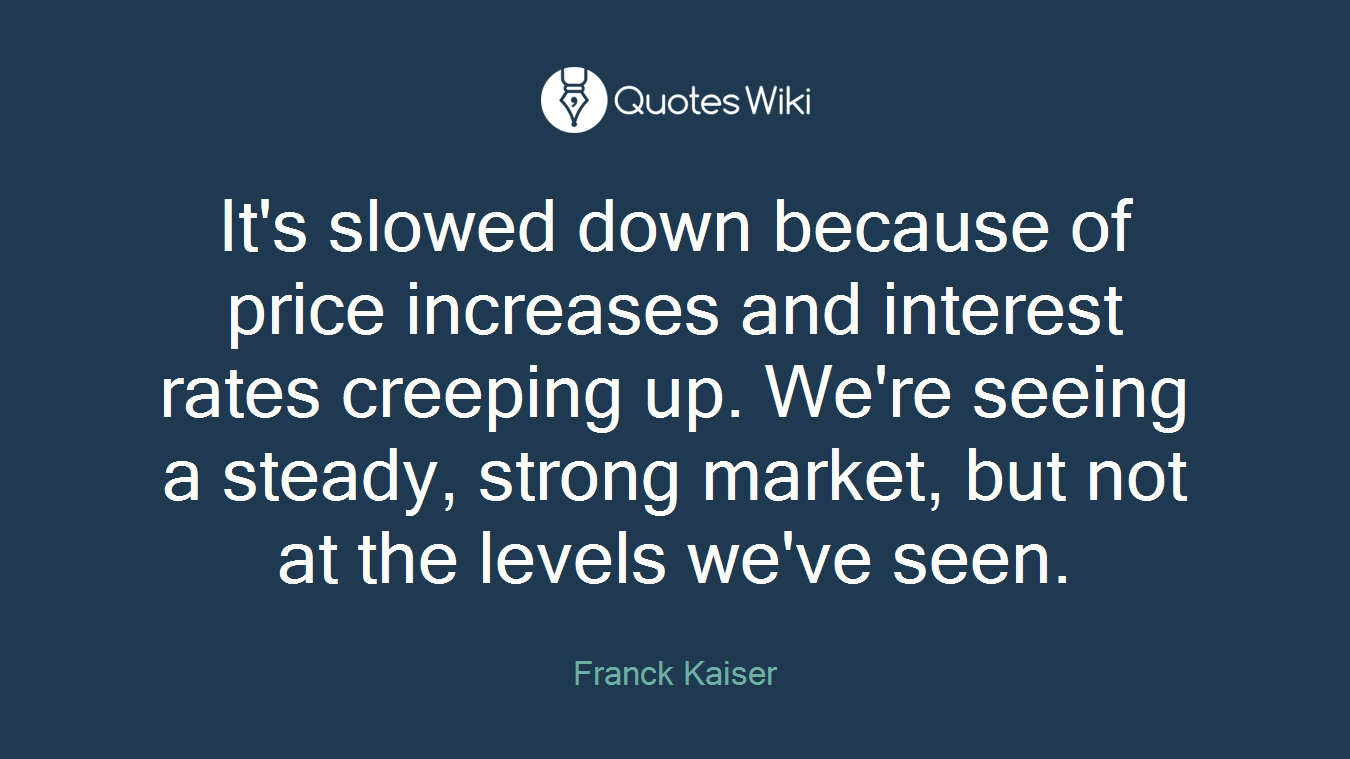 It's slowed down because of price increases and interest rates creeping up. We're seeing a steady, strong market, but not at the levels we've seen.