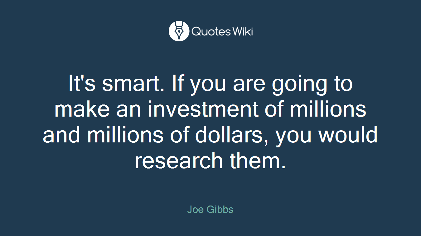 It's smart. If you are going to make an investment of millions and millions of dollars, you would research them.