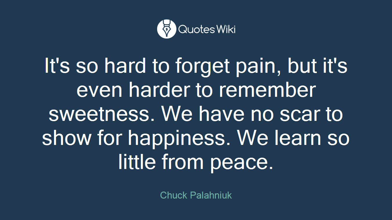 It's so hard to forget pain, but it's even harder to remember sweetness. We have no scar to show for happiness. We learn so little from peace.