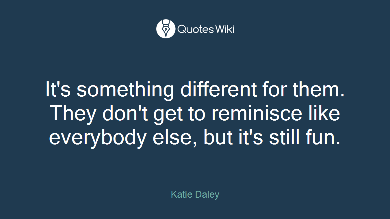 It's something different for them. They don't get to reminisce like everybody else, but it's still fun.