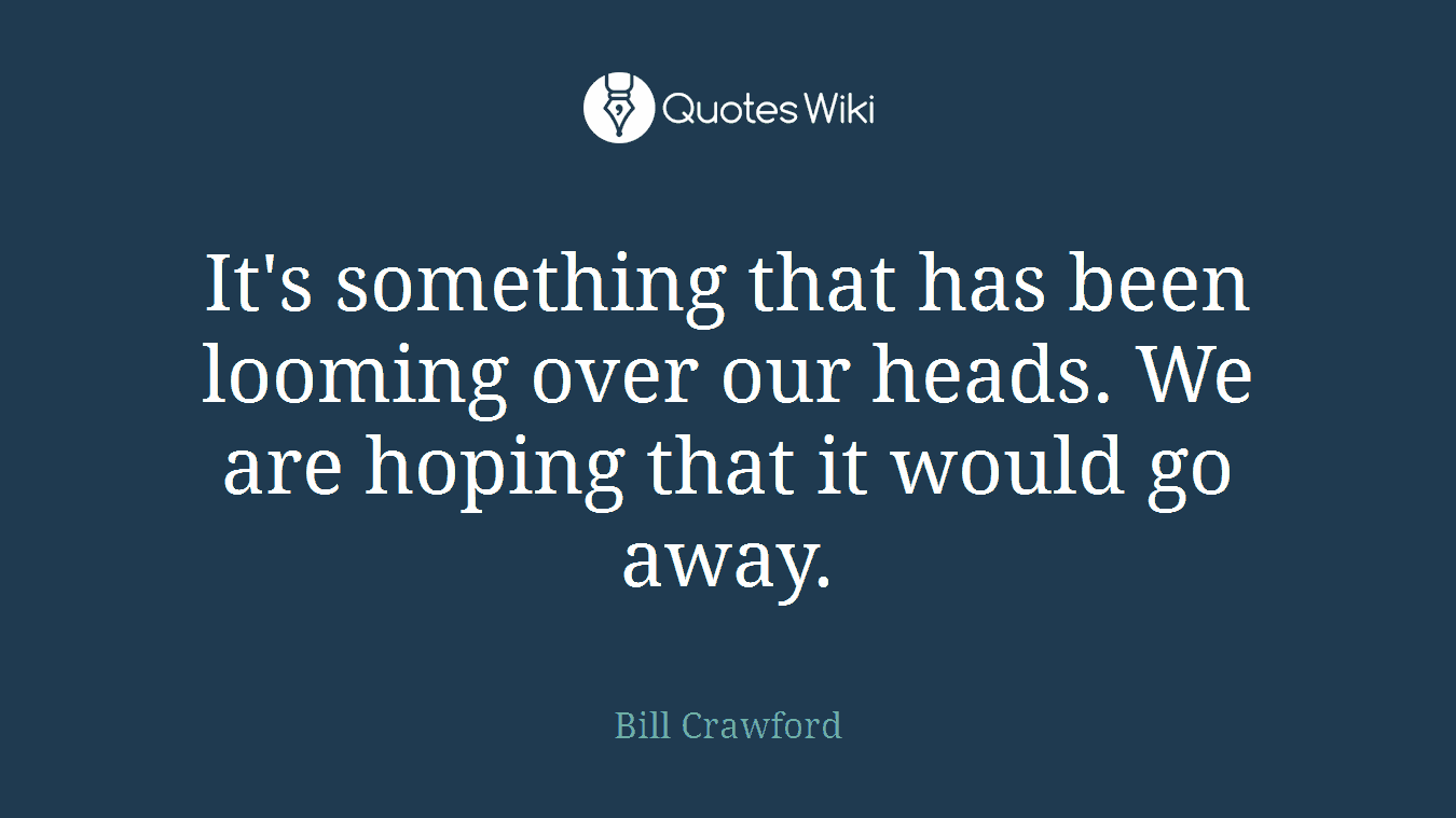 It's something that has been looming over our heads. We are hoping that it would go away.