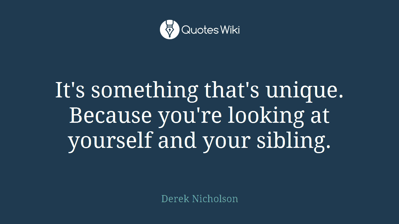 It's something that's unique. Because you're looking at yourself and your sibling.