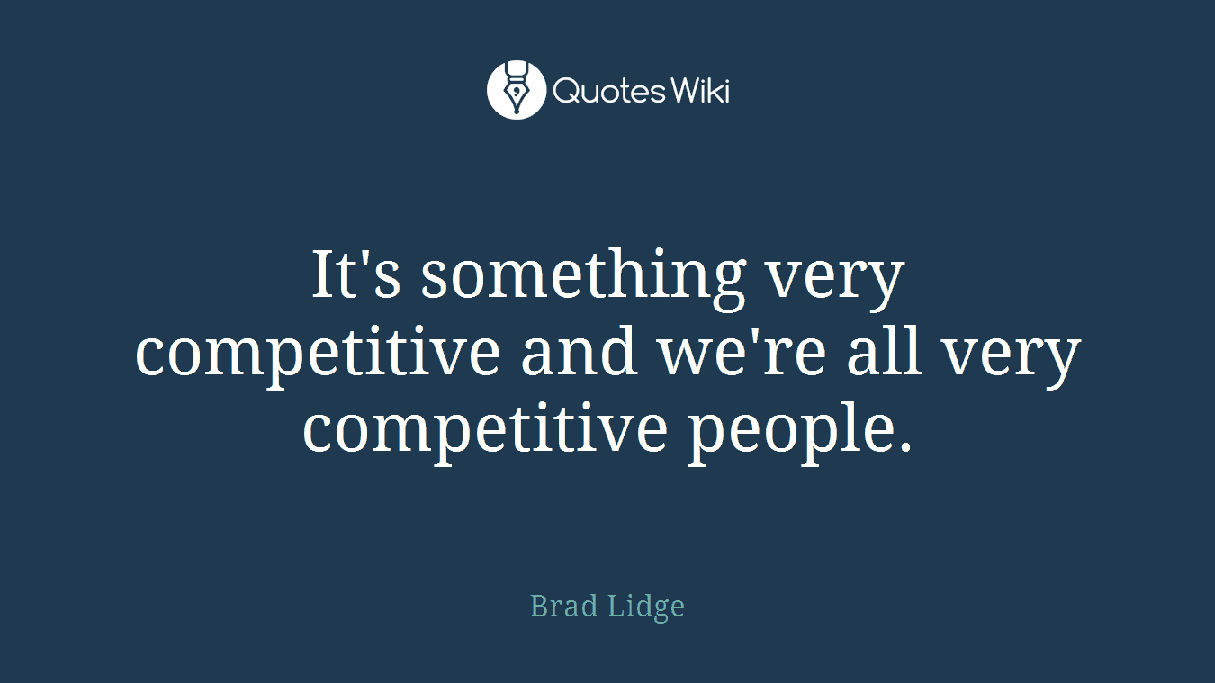 It's something very competitive and we're all very competitive people.