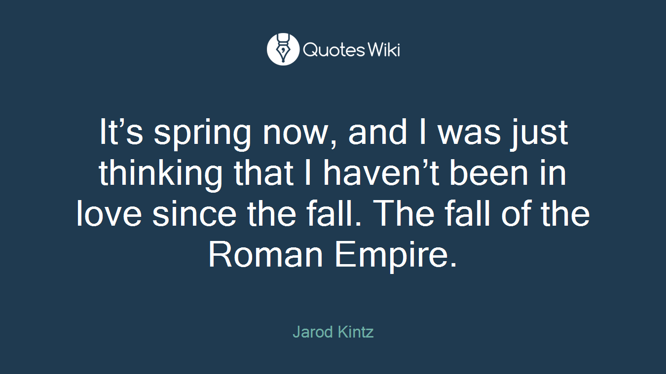 It’s spring now, and I was just thinking that I haven’t been in love since the fall. The fall of the Roman Empire.