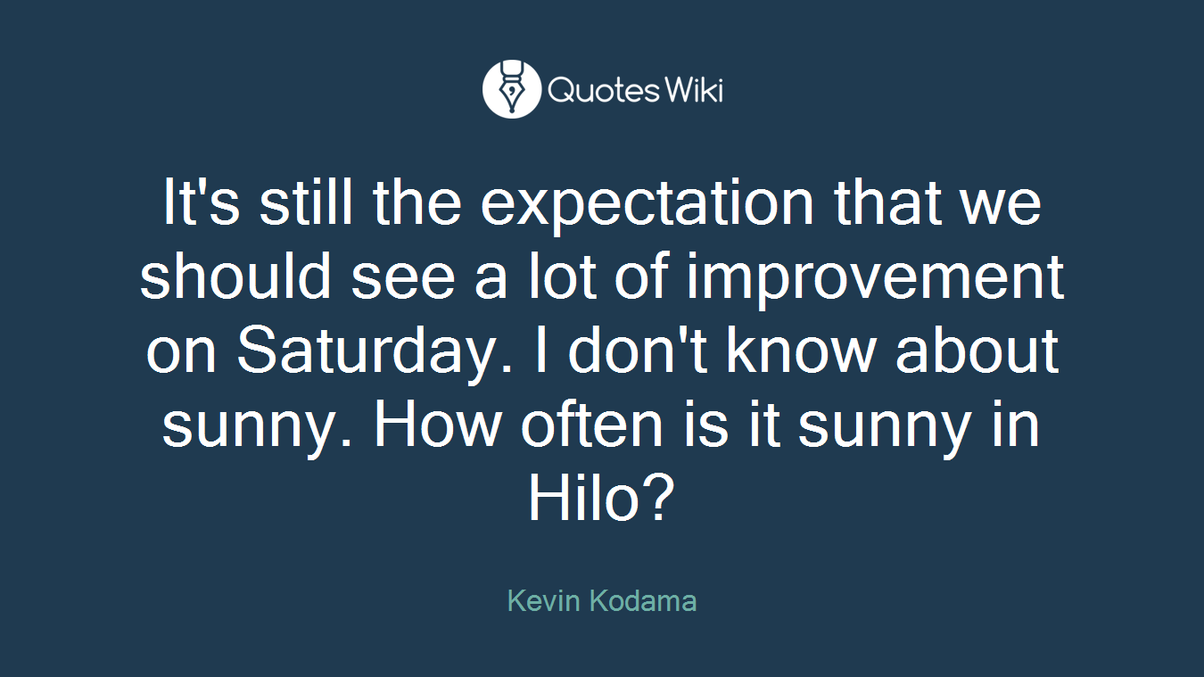 It's still the expectation that we should see a lot of improvement on Saturday. I don't know about sunny. How often is it sunny in Hilo?