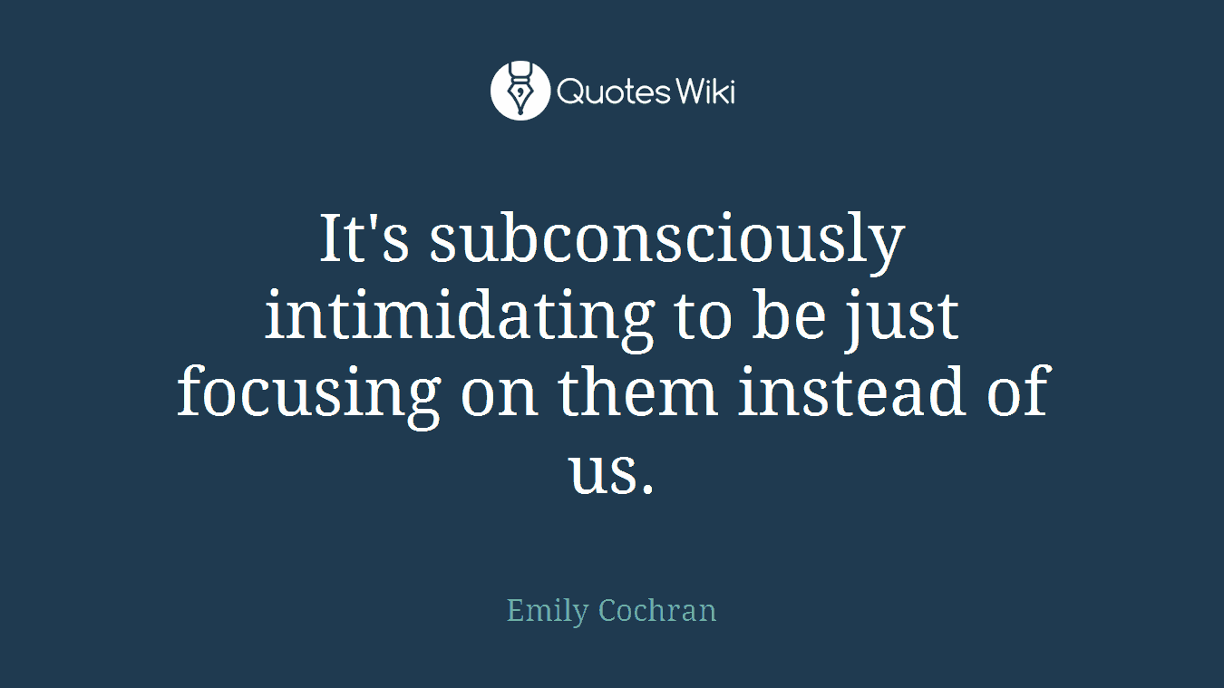 It's subconsciously intimidating to be just focusing on them instead of us.
