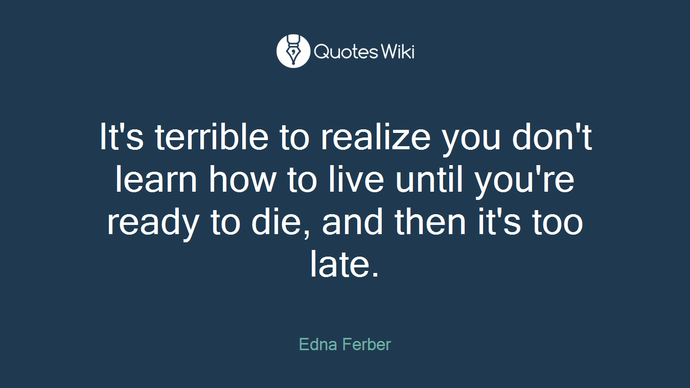 It's terrible to realize you don't learn how to live until you're ready to die, and then it's too late.