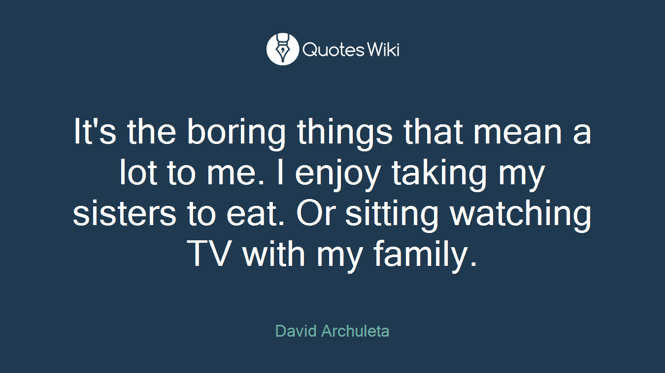 It's the boring things that mean a lot to me. I enjoy taking my sisters to eat. Or sitting watching TV with my family.