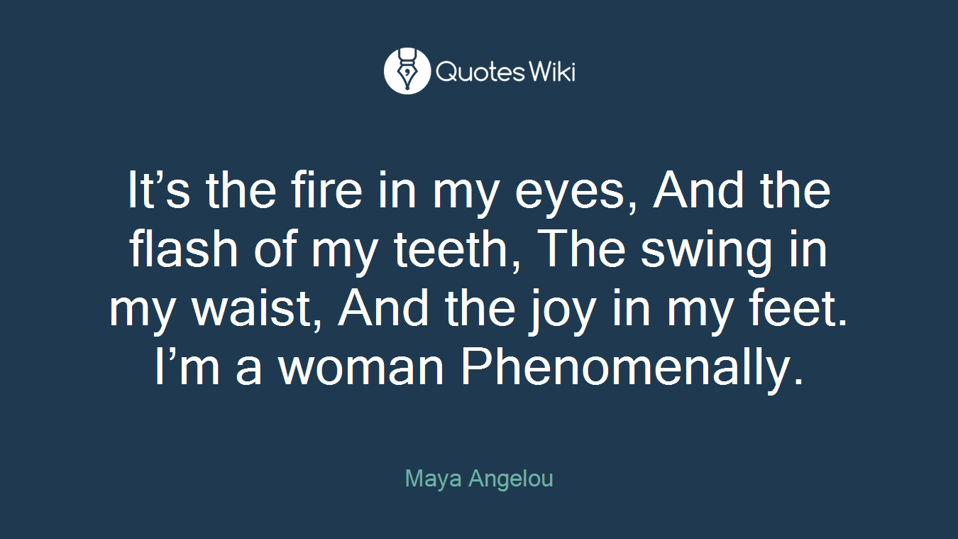It’s the fire in my eyes, And the flash of my teeth, The swing in my waist, And the joy in my feet. I’m a woman Phenomenally.