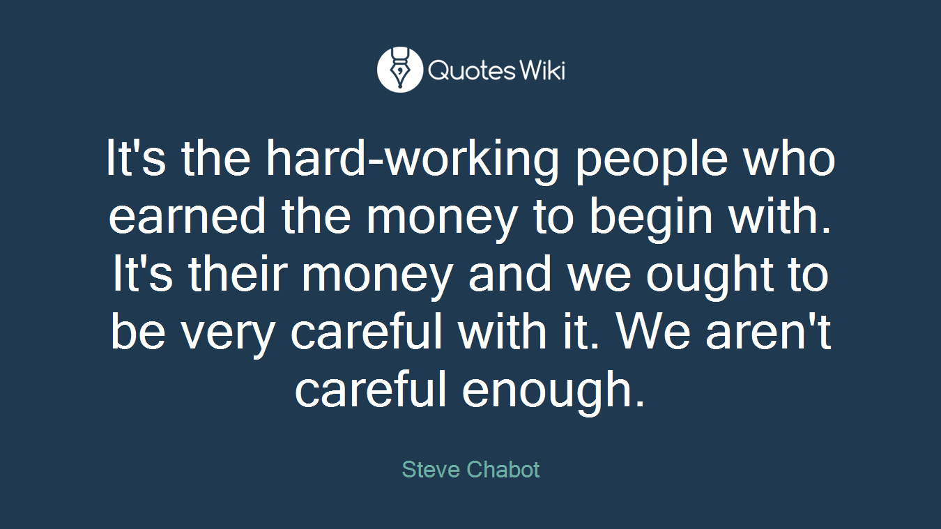 It's the hard-working people who earned the money to begin with. It's their money and we ought to be very careful with it. We aren't careful enough.