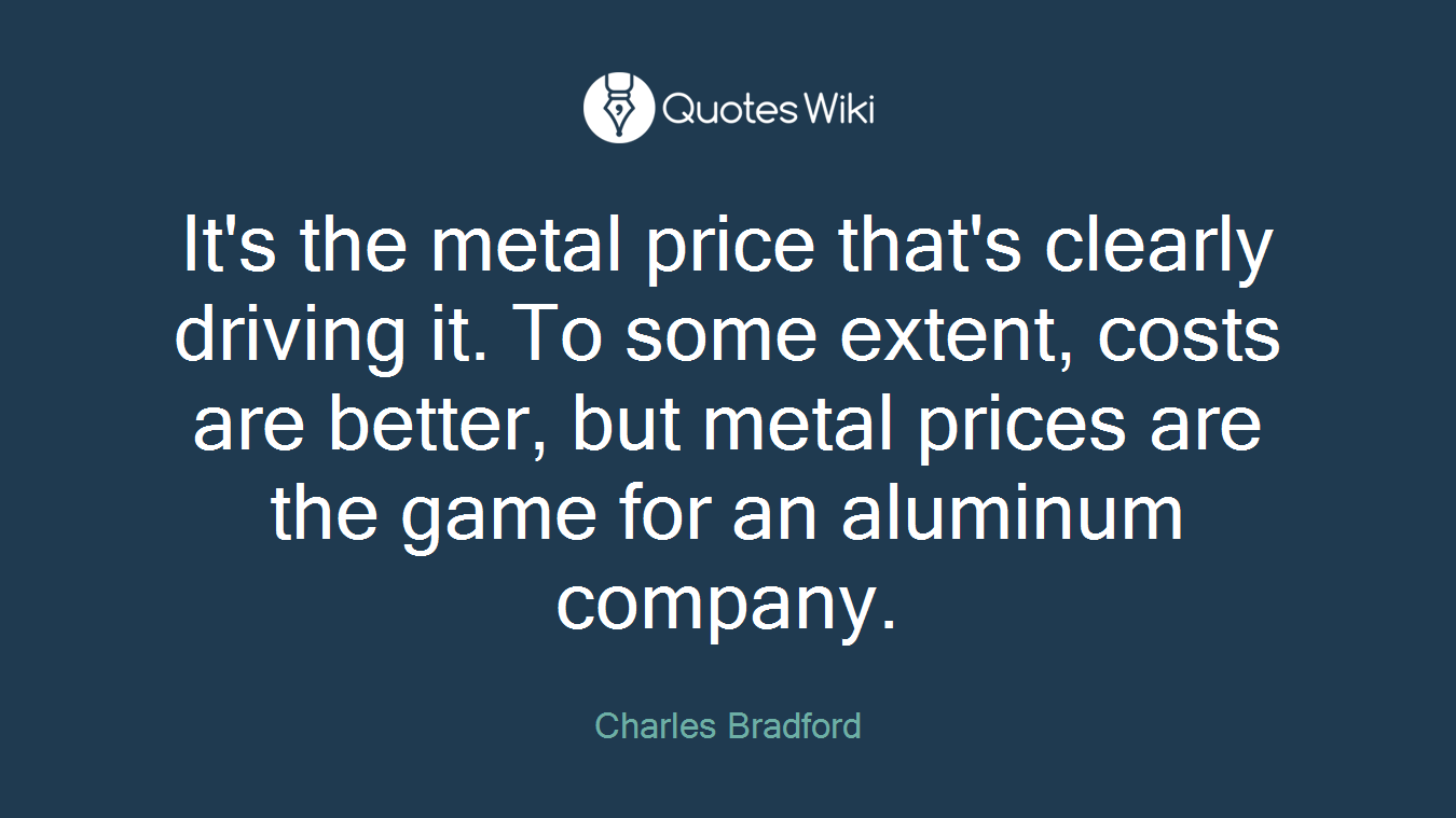 It's the metal price that's clearly driving it. To some extent, costs are better, but metal prices are the game for an aluminum company.